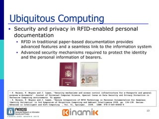 Ubiquitous Computing Security and privacy in RFID-enabled personal documentation RFID in traditional paper-based documentation provides advanced features and a seamless link to the information system Advanced security mechanisms required to protect the identity and the personal information of bearers. - P. Najera, F. Moyano and J. Lopez, "Security mechanisms and access control infrastructure for e-Passports and general purpose e-documents". Journal of Universal Computer Science, Special Issue on Data Security and Privacy Protection in Pervasive Computing environments. To appear - P. Najera, F. Moyano and J. Lopez, "Secure Integration of RFID Technology in Personal Documentation for Seamless Identity Validation" in 3rd Symposium of Ubiquitous Computing and Ambient Intelligence 2008. pp. 134-138. Series: Advances in Intelligent and Soft Computing  , Vol. 51, Springer.  2008.  ISBN: 978-3-540-85866-9 