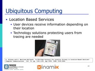 Ubiquitous Computing Location Based Services  User devices receive information depending on their location Technology solutions protecting users from tracing are needed A. Solanas and A. Martínez-Ballesté, "A TTP-Free Protocol for Location Privacy in Location-Based Services". Computer Communications . Vol. 31, pp. 1181-1191. Apr 2008. ISSN: 0140-3664. 