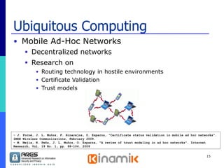 Ubiquitous Computing Mobile Ad-Hoc Networks  Decentralized networks Research on   Routing technology in hostile environments Certificate Validation Trust models - J. Forné, J. L. Muñoz, F. Hinarejos, O. Esparza, "Certificate status validation in mobile ad hoc networks". IEEE Wireless Communications, February 2009. - M. Mejia, N. Peña, J. L. Muñoz, O. Esparza, "A review of trust modeling in ad hoc networks". Internet Research, Vol. 19 No. 1, pp. 88-104. 2009 