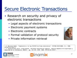 Secure Electronic Transactions Research on security and privacy of electronic transactions Legal aspects of electronic transactions Electronic payment systems Electronic contracts Formal validation of protocol security Private information retrieval - A. Martínez Nadal, “Comentarios a la ley 59/2003 de firma electrónica”. CIVITAS EDICIONES, S.L. ISBN: 978-84-470-2221-2.  - J. Castellà-Roca and A. Vives-Guasch, “Billetes electrónicos seguros”. Reunión Española de Criptología y Seguridad de la Información (RECSI) , pp. 141-150. 2008. ISBN: 978-84-691-5158-7. 