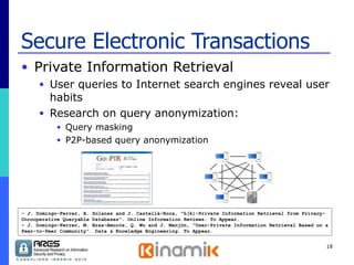 Secure Electronic Transactions Private Information Retrieval  User queries to Internet search engines reveal user habits Research on query anonymization: Query masking P2P-based query anonymization - J. Domingo-Ferrer, A. Solanas and J. Castellà-Roca, "h(k)-Private Information Retrieval from Privacy- Uncooperative Queryable Databases". Online Information Reviews. To Appear. - J. Domingo-Ferrer, M. Bras-Amoròs, Q. Wu and J. Manjón, "User-Private Information Retrieval Based on a Peer-to-Peer Community”. Data & Knowledge Engineering. To Appear. 