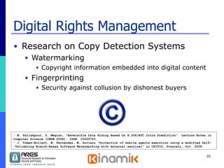 Digital Rights Management Research on Copy Detection Systems Watermarking Copyright information embedded into digital content Fingerprinting Security against collusion by dishonest buyers M. Fallahpour, D. Megías, “Reversible Data Hiding Based On H.264/AVC Intra Prediction”. Lecture Notes in Computer Science (IWDW 2008). ISSN: 03029743. J. Tomas-Buliart, M. Fernández, M. Soriano “Protection of mobile agents execution using a modified Self- Validating Branch-Based Software Watermarking with external sentinel” in CRITIS, Frascati, Oct. 2008. 