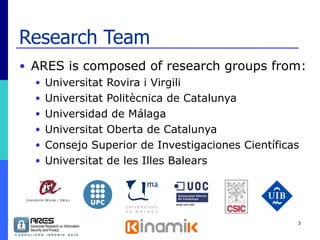 Research Team ARES is composed of research groups from: Universitat Rovira i Virgili Universitat Politècnica de Catalunya Universidad de Málaga Universitat Oberta de Catalunya Consejo Superior de Investigaciones Científicas Universitat de les Illes Balears 