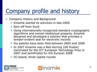 Company profile and history Company History and Background  Kinamik started its activities in late-2005 Spin-off from Scytl Using internationally-recognized standard cryptographic algorithms and owned intellectual property, Kinamik designed and developed a solution that provides a tamper-evident seal for electronic records Six patents have been filed between 2005 and 2008 In 2007 Kinamik was a Red Herring 100 finalist; nominated for the ICT European Technology Prize in 2007 and semifinalist for the Eurecan 2008 VC-based, three capital rounds 