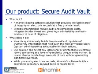 Our product: Secure Audit Vault What is it? A market-leading software solution that provides irrefutable proof of integrity on electronic records at a fine granular level. It helps organizations reduce audit and compliance costs, mitigates insider threat and gives legal admissibility and best-evidence in case of litigation. What does it do? Kinamik systematically builds tamper-evident registries of trustworthy information that hold even the most privileged users (system administrators) accountable for their actions.  Our solution can detect any intentional or unintentional electronic record tampering at a level of granularity unique in the market. It is also able to handle large amounts of data without generating significant overhead. While processing electronic records, Kinamik’s software builds a centralized repository secured down to record level. 