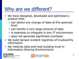 Why are we different? We have designed, developed and optimized a product that: can detect any change of data at fine granular level can handle a very large amount of data is seamless to integrate in any IT environment does not generate significant overhead We build tamper-evident registries of trustworthy information We notarize data and help building trust in Information Sharing Environments 