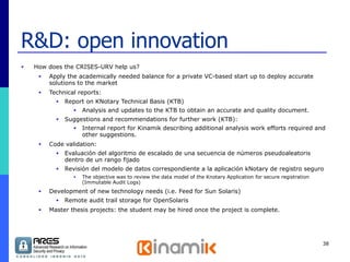 R&D: open innovation How does the CRISES-URV help us? Apply the academically needed balance for a private VC-based start up to deploy accurate solutions to the market Technical reports: Report on KNotary Technical Basis (KTB) Analysis and updates to the KTB to obtain an accurate and quality document. Suggestions and recommendations for further work (KTB): Internal report for Kinamik describing additional analysis work efforts required and other suggestions.  Code validation: Evaluación del algoritmo de escalado de una secuencia de números pseudoaleatoris dentro de un rango fijado Revisión del modelo de datos correspondiente a la aplicación kNotary de registro seguro The objective was to review the data model of the Knotary Application for secure registration (Immutable Audit Logs)  Development of new technology needs (i.e. Feed for Sun Solaris) Remote audit trail storage for OpenSolaris Master thesis projects: the student may be hired once the project is complete. 