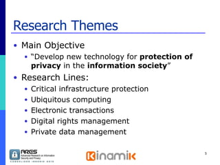 Research Themes Main Objective “ Develop new technology for  protection of privacy  in the  information society ” Research Lines: Critical infrastructure protection  Ubiquitous computing Electronic transactions Digital rights management Private data management 