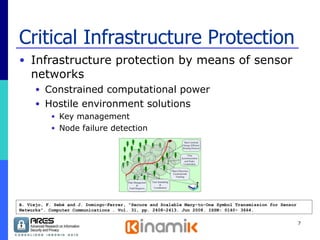 Critical Infrastructure Protection Infrastructure protection by means of sensor networks  Constrained computational power Hostile environment solutions Key management Node failure detection A. Viejo, F. Sebé and J. Domingo-Ferrer, "Secure and Scalable Many-to-One Symbol Transmission for Sensor Networks". Computer Communications . Vol. 31, pp. 2408-2413. Jun 2008. ISSN: 0140- 3664. 