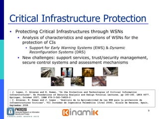 Critical Infrastructure Protection Protecting Critical Infrastructures through WSNs Analysis of characteristics and operations of WSNs for the protection of CIs Support for  Early Warning Systems  (EWS) &  Dynamic Reconfiguration Systems  (DRS) New challenges: support services, trust/security management, secure control systems and assessment mechanisms - J. Lopez, C. Alcaraz and R. Roman, “On the Protection and Technologies of Critical Information Infrastructures”. En Foundations of Security Analysis and Design Tutorial Lectures, pp 160-182. LNCS 4677. Springer, October 2007, ISBN 978-3-540-74809-0.  - C. Alcaraz, R. Roman and J. Lopez , “Análisis de la Aplicabilidad de las WSN para la protección de Infraestructuras Críticas”, VII Jornadas de Ingeniería Telemática (Jitel 2008), Alcalá de Henares, Spain, September 2008. 
