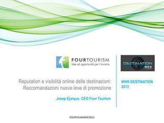 Reputation e visibilità online delle destinazioni:    WHR DESTINATION
  Raccomandazioni nuove leve di promozione            2013

                    Josep Ejarque, CEO Four Tourism



                           FOURTOURISM©2013
 