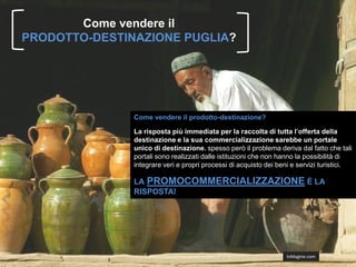 Come vendere il
PRODOTTO-DESTINAZIONE PUGLIA?




               Come vendere il prodotto-destinazione?

               La risposta più immediata per la raccolta di tutta l’offerta della
               destinazione e la sua commercializzazione sarebbe un portale
               unico di destinazione. spesso però il problema deriva dal fatto che tali
               portali sono realizzati dalle istituzioni che non hanno la possibilità di
               integrare veri e propri processi di acquisto dei beni e servizi turistici.

               LA PROMOCOMMERCIALIZZAZIONE È LA
               RISPOSTA!




                                                                  InMagine.com
 