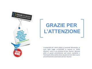 GRAZIE PER
 L’ATTENZIONE

La proprietà ed i diritti relativi al presente documento, ai
sensi della Legge nr.518/1992 in materia di “Diritti
d’Autore”, sono in via esclusiva di Four Tourism. Nessuna
parte di questa presentazione può essere riprodotta e
l’eventuale utilizzo della stessa da parte di terzi deve essere
preventivamente autorizzato da Four Tourism.
 