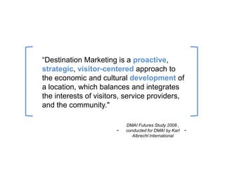 “Destination Marketing is a proactive,
strategic, visitor-centered approach to
the economic and cultural development of
a location, which balances and integrates
the interests of visitors, service providers,
and the community."

                           DMAI Futures Study 2008 ,
                       -   conducted for DMAI by Karl   -
                              Albrecht International
 