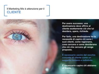 Il Marketing Mix è attenzione per il
CLIENTE


                                       Per avere successo, una
                                       destinazione deve offrire al
                                       cliente esattamente ciò che lui
                                       desidera, spera, richiede.

                                       Per farlo, una destinazione ha la
                                       necessità di capire chi sono i
                                       suoi clienti, come ragionano,
                                       cosa cercano e come desiderano
                                       che ciò che cercano gli venga
                                       proposto.

                                       È necessario uscire dal vecchio
                                       concetto di cliente come un
                                       soggetto lontano e indistinto.

                                       È necessario capire chi abbiamo
                                       di fronte.
 