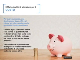 Il Marketing Mix è attenzione per il
  COSTO


Per avere successo, una
destinazione deve offrire al
cliente un valore aggiunto che
giustifichi il prezzo richiesto.

Ora non è più sufficiente offrire
solo servizi in quanto i turisti
vedono il prezzo non tanto come
corrispettivo di hotel e viaggio
ma come prezzo per un valore
aggiunto.

Emozionalità e esperienzialità
divengono il valore determinante
nella scelta di un prezzo
piuttosto che un altro.


                                         InMagine.com
 