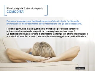 Il Marketing Mix è attenzione per la
COMODITA’

Per avere successo, una destinazione deve offrire al cliente facilità nella
prenotazione e nell’ottenimento delle informazioni che gli sono necessarie.

I turisti oggi vivono in una quotidianità frenetica e per questo cercano di
ottimizzare al massimo le tempistiche: non vogliono perdere tempo!
Le destinazioni devono cercare di ottimizzare tali tempi e di offrire informazioni e
prenotazioni semplici e veloci, aiutando in maniera oggettiva e pratica il turista.




                                                                        InMagine.com
 
