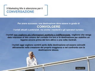 Il Marketing Mix è attenzione per il
CONVERSAZIONE


           Per avere successo, una destinazione deve essere in grado di
                                 COINVOLGERE
       i turisti attuali e potenziali, ma anche i residenti e gli operatori turistici.

I turisti non vogliono più informazioni asettiche e indifferenziate, vogliono che venga
  dato interesse al lato umano del contatto tra loro e la destinazione per stabilire un
                legame ancora prima del loro attivo e una volta rientrati.

      I turisti oggi vogliono sentirti parte della destinazione ed essere coinvolti
       attivamente nella creazione del proprio soggiorno e nel confronto con la
                                  destinazione stessa.




                                                                             InMagine.com
 