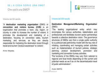 FOURTOURISM©2016 40
Visione del XX secolo
“A destination marketing organization (DMO) or
convention and visitors bureau (CVB) is an
organization that promotes a town, city, region, or
country in order to increase the number of visitors. It
promotes the development and marketing of a
destination, focusing on convention sales, tourism
marketing, and services, as they are directly
responsible for marketing the destination brand through
travel and tourism "product awareness" to visitors”.
(Fonte: Wikipedia)
Visione del XXI secolo
Destination Management/Marketing Organization
(DMO):
“The leading organizational entity which may
encompass the various authorities, stakeholders and
professionals and facilitates tourism sector partnerships
towards a collective destination vision. The governance
structures of DMOs vary from a single public authority
to a public/private partnership model with the key role of
initiating, coordinating and managing certain activities
such as implementation of tourism policies, strategic
planning, product development, promotion and
marketing and convention bureau activities.
The functions of the DMOs may vary from national to
regional and local levels depending on the current and
potential needs as we ll as on the decentralization level
of public administration”.
(Fonte: UNWTO)
0 6 | A C O S A S E R V E U N A D M O ?
Che cos’è una DMO?
 