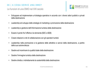 FOURTOURISM©2016 42
• Sviluppare ed implementare un’strategia operativa in accordo con i diversi attori pubblici e privati
della destinazione
• Leadership ed sviluppo delle strategie di marketing e promozione della destinazione
• Leadership e gestione dell’informazione turistica della destinazione
• Essere il ponte fra l’offerta e la domanda (B2C e B2B)
• Creare relazioni e reti di collaborazione con gli operatori turistici
• Leadership nella promozione e la gestione delle attrattive e servizi della destinazione, a partire
della sua autorevolezza
• Gestire ed incentivare la qualità totale della destinazione
• Gestire l’immagine turistica della destinazione
• Gestire diretta o indirettamente la sostenibilità della destinazione
0 6 | A C O S A S E R V E U N A D M O ?
Le funzioni di una DMO nel XXI secolo
 