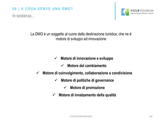 FOURTOURISM©2016 43
La DMO è un soggetto al cuore della destinazione turistica, che ne è
motore di sviluppo ed innovazione
 Motore di innovazione e sviluppo
 Motore del cambiamento
 Motore di coinvolgimento, collaborazione e condivisione
 Motore di politiche di governance
 Motore di promozione
 Motore di innalzamento della qualità
0 6 | A C O S A S E R V E U N A D M O ?
In sostanza…
 