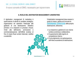 IL RUOLO DEL DESTINATION MANAGEMENT & MARKETING
Il destination management & marketing è
quell’insieme di attività di carattere strategico,
organizzativo ed operativo finalizzate alla
gestione di una destinazione. Obiettivo
primario è la creazione di processi virtuosi,
mirati alla definizione, promozione e
commercializzazione dell’offerta turistica al
fine di creare flussi turistici bilanciati, redditizi
e sostenibili.
Il destination management deve essere in
grado di creare, gestire ed innovare le
ESPERIENZE TURISTICHE della propria
destinazione, attraverso:
La creazione e gestione di una visione
turistica condivisa e collaborativa;
Il superamento delle logiche di
competizione interne ;
Il coinvolgimento e la partecipazione
dell’intero ecosistema di destinazione.
45
0 6 | A C O S A S E R V E U N A D M O ?
Il nuovo concetto di DMO, necessario per sopravvivere
FOURTOURISM©2015
 