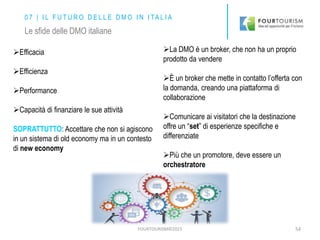 FOURTOURISM©2015 54
0 7 | I L F U T U R O D E L L E D M O I N I TA L I A
Le sfide delle DMO italiane
Efficacia
Efficienza
Performance
Capacità di finanziare le sue attività
SOPRATTUTTO: Accettare che non si agiscono
in un sistema di old economy ma in un contesto
di new economy
La DMO è un broker, che non ha un proprio
prodotto da vendere
È un broker che mette in contatto l’offerta con
la domanda, creando una piattaforma di
collaborazione
Comunicare ai visitatori che la destinazione
offre un “set” di esperienze specifiche e
differenziate
Più che un promotore, deve essere un
orchestratore
 