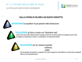 FOURTOURISM©2015 56
0 7 | I L F U T U R O D E L L E D M O I N I TA L I A
La chiave per sopravvivere è prosperare
DALLA CATENA DI VALORE A UN NUOVO CONCETTO
INCENTIVARE la coopetition fra gli operatori della destinazione
FOCALIZZARE gli sforzi e creare una “Destination web”
Cos’è? Una community interconnessa di operatori autonomi ma interconnessi che collaborano per fornire
al visitatore un’esperienza di valore, in competizione ma ottenendo benefici
FOCALIZZARSI per far crescere:creatività,
resilienza,
vitalità
ovvero assistere gli operatori e supportarli nel creare esperienze memorabili per i propri turisti; supportarli
nella loro commercializzazione
 