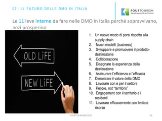 FOURTOURISM©2015 59
1. Un nuovo modo di porsi rispetto alla
supply chain
2. Nuovi modelli (business)
3. Sviluppare e promuovere il prodotto-
destinazione
4. Collaborazione
5. Disegnare la esperienza della
destinazione
6. Assicurare l’efficienza e l’efficacia
7. Dimostrare il valore della DMO
8. Lavorare con e per il settore
9. People, not “territorio”
10. Engagement con il territorio e i
residenti
11. Lavorare efficacemente con limitate
risorse
0 7 | I L F U T U R O D E L L E D M O I N I TA L I A
Le 11 leve interne da fare nelle DMO in Italia perché sopravvivano,
anzi prosperino
 