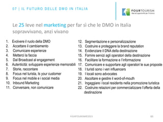 FOURTOURISM©2015 60
1. Evolvere il ruolo della DMO
2. Accettare il cambiamento
3. Comunicare esperienze
4. Metterci la faccia
5. Dal Broadcast al engagement
6. Autenticità: sviluppare esperienze memorabili
7. Storie, raccontare
8. Focus nel turista, Is your customer
9. Focus nel mobile e i social media
10. Inbound Marketing
11. Conversare, non comunicare
0 7 | I L F U T U R O D E L L E D M O I N I TA L I A
Le 25 leve nel marketing per far sì che le DMO in Italia
sopravvivano, anzi vivano
12. Segmentazione e personalizzazione
13. Costruire e proteggere la brand reputation
14. Evidenziare il DNA della destinazione
15. Fornire servizi agli operatori della destinazione
16. Facilitare la formazione e l’informazione
17. Comunicare e supportare agli operatori le sue proposte
18. I turisti sono i veri influencers
19. I locali sono advocates
20. Ascoltare e gestire il word-of-mouth
21. Ingaggiare i local residents nella promozione turistica
22. Costruire relazioni per commercializzare l’offerta della
destinazione
 