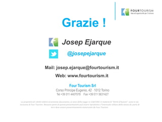 Grazie !
La proprietà ed i diritti relativi al presente documento, ai sensi della Legge nr.518/1992 in materia di “Diritti d’Autore”, sono in via
esclusiva di Four Tourism. Nessuna parte di questa presentazione può essere riprodotta e l’eventuale utilizzo della stessa da parte di
terzi deve essere preventivamente autorizzato da Four Tourism.
Four Tourism Srl
Corso Principe Eugenio, 42 - 1012 Torino
Tel +39 011 4407078 Fax +39 011 5631427
Josep Ejarque
@josepejarque
Mail: josep.ejarque@fourtourism.it
Web: www.fourtourism.it
 