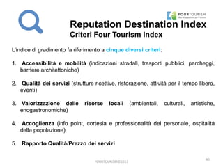 FOURTOURISM©2013
40
L’indice di gradimento fa riferimento a cinque diversi criteri:
1. Accessibilità e mobilità (indicazioni stradali, trasporti pubblici, parcheggi,
barriere architettoniche)
2. Qualità dei servizi (strutture ricettive, ristorazione, attività per il tempo libero,
eventi)
3. Valorizzazione delle risorse locali (ambientali, culturali, artistiche,
enogastronomiche)
4. Accoglienza (info point, cortesia e professionalità del personale, ospitalità
della popolazione)
5. Rapporto Qualità/Prezzo dei servizi
Reputation Destination Index
Criteri Four Tourism Index
 