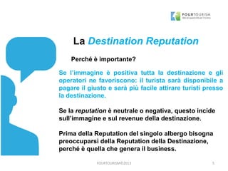 FOURTOURISM©2013
La Destination Reputation
Perché è importante?
Se l’immagine è positiva tutta la destinazione e gli
operatori ne favoriscono: il turista sarà disponibile a
pagare il giusto e sarà più facile attirare turisti presso
la destinazione.
Se la reputation è neutrale o negativa, questo incide
sull’immagine e sul revenue della destinazione.
Prima della Reputation del singolo albergo bisogna
preoccuparsi della Reputation della Destinazione,
perché è quella che genera il business.
5
 