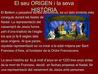 El seu ORIGEN i la seva
HISTÒRIA
El Betlem o pessebre també denominat, es un dels símbols més
coneguts durant les festes de
Nadal. La representació del
naixement de Jesús forma
part d’una tradició de l’esglesia que ja fa 8 segles dels
seus orígens. Al que pareix,
aquesta representació es va crear a la edat mitjana per Sant
Francesc d’Asís, el fundador de la Ordre Franciscana.
La seva història es: fa ja molt d’anys en el 1223 tres anys antes
de la mort de Francesc, decidí, en fechas properes al Nadal, fer
una representació del naixement de Jesús amb persones.

 