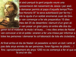 Tot això perquè la gent pogués veure una
representació del naixement de Jesús i per això
va demanar permís al papa d’aquells temps”Pontifice Honorio III” la seva autorització per fer-ho i
amb la ajuda d’un soldat anomenat Juan de Grecio van començar a fer els preparatius 15 dies
antes del 25 de desembre i damunt d’un gran altar van posar un gran pany on entre ells dos dugeren tot el material: la mula i el buey… i nou dies antes de Nadal
van convocar a tot el poble i anaren a fer una missa per informar a
totes les persones i demanar la col·laboració de tots els ciutadans.

Al final arriba el dia de Nadal i el pessebre va tenir un èxit i amb el
pas dels anys enmés de ser persones, foren figures de plàstic… i
fins i aproximadament els anys 1250 no es començà a fer el que es
fa avui en dia.

 
