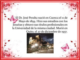 El Dr. José Peralta nació en Cuenca el 11 de
      Mayo de 1859. Hizo sus estudios con los
 Jesuitas y obtuvo sus títulos profesionales en
la Universidad de la misma ciudad. Murió en
             Quito, el 27 de diciembre de 1937.
 