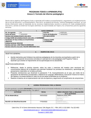 PROGRAMA TODOS A APRENDER (PTA)
Anexo 2. Formato de informe pedagógico
Calle 43 No. 57-14 Centro Administrativo Nacional, CAN, Bogotá, D.C. – PBX: (057) (1) 222 2800 - Fax 222 4953
www.mineducacion.gov.co – atencionalciudadano@mineducacion.gov.co
Formato V.1 04/01/ 2021
Dentro de los objetivos del Programa Todos a Aprender está realizar acompañamiento y seguimiento a la implementación
de la ruta de formación y acompañamiento. Para tal fin, se presenta el Formato “Informe Pedagógico semanal”, el cual
brinda información sobre el desarrollo de las acciones implementadas durante la semana en cada establecimiento
educativo y donde se evidencian los logros obtenidos, las oportunidades de mejora y los compromisos para las siguientes
semanas.
1. DATOS GENERALES
No. de agenda: 06 Ciclo No. APERTURA
Fecha de inicio 14/03/2022 Fecha de finalización 18/03/2022
Nombre del establecimiento educativo: IETA MACAYEPOS
Código DANE del establecimiento educativo: 213244000880
Nombre(s) de la(s) sede(s) acompañada(s):
PRINCIPAL
Código(s) DANE:
213244000880
Entidad territorial: BOLIVAR
Nombre del tutor: JOSE PERALTA RODRIGUEZ
Nombre directivo docente: WALTER HERNANDEZ DIAZ
2. OBJETIVO DEL CICLO
OBJETIVO GENERAL:
 Aportar elementos para fortalecer las prácticas pedagógicas de los docentes acompañados a partir de la
revisión y proyección de acciones concretas en cada eje de la ruta pedagógica del Programa Todos a
Aprender que orienten el mejoramiento de los aprendizajes de los estudiantes.

OBJETIVOS ESPECIFICOS:
 Reflexionar, desde la práctica docente, sobre los roles y creencias del maestro para reconocer los
conocimientos básicos de la disciplina que permiten fortalecer los procesos de enseñanza y aprendizaje del
pensamiento matemático en la básica primaria.
 Presentar orientaciones que dinamicen la planeación Y EL Acompañamiento en el aula, por medio de la
apropiación de elementos conceptuales y didácticos en Lenguaje, Matemáticas y Educación inicial en el marco
del regreso a la presencialidad en cada una de las sedes focalizadas por el programa.
 Realizar el balance de la implementación del ciclo de Apertura y seguimiento al cumplimiento de compromisos
3. AGENDA PROGRAMADA PARA LA SEMANA
En este apartado complete únicamente la información de las actividades realizadas en la semana. Si no realizó alguna
de las actividades relacionadas escriba “No aplica”.
ACTIVIDAD FECHA MEDIO UTILIZADO PARA LA REALIZACIÓN
DE LA ACTIVIDAD
STS de Matemáticas 16/03/2022 Plataforma virtual ( XXX )
Formación presencial ( )
WhatsApp ( )
Otro: ¿Cuál?
Reunión con Directivos Docente 17/03/2022 Plataforma virtual ( )
Formación presencial ( )
 