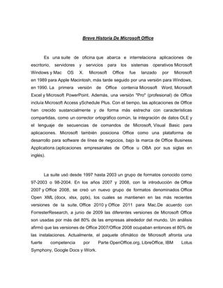 Breve Historia De Microsoft Office



         Es una suite de oficina que abarca e interrelaciona aplicaciones de
escritorio,    servidores   y     servicios    para    los   sistemas   operativos Microsoft
Windows y Mac        OS     X.     Microsoft     Office      fue   lanzado   por   Microsoft
en 1989 para Apple Macintosh, más tarde seguido por una versión para Windows,
en 1990. La      primera    versión    de     Office   contenía Microsoft Word, Microsoft
Excel y Microsoft PowerPoint. Además, una versión "Pro" (profesional) de Office
incluía Microsoft Access ySchedule Plus. Con el tiempo, las aplicaciones de Office
han crecido sustancialmente y de forma más estrecha con características
compartidas, como un corrector ortográfico común, la integración de datos OLE y
el lenguaje de secuencias de comandos de Microsoft, Visual Basic para
aplicaciones. Microsoft también posiciona Office como una plataforma de
desarrollo para software de línea de negocios, bajo la marca de Office Business
Applications (aplicaciones empresariales de Office u OBA por sus siglas en
inglés).



         La suite usó desde 1997 hasta 2003 un grupo de formatos conocido como
97-2003 o 98-2004. En los años 2007 y 2008, con la introducción de Office
2007 y Office 2008, se creó un nuevo grupo de formatos denominados Office
Open XML (docx, xlsx, pptx), los cuales se mantienen en las más recientes
versiones de la suite, Office 2010 y Office 2011 para Mac.De acuerdo con
ForresterResearch, a junio de 2009 las diferentes versiones de Microsoft Office
son usadas por más del 80% de las empresas alrededor del mundo. Un análisis
afirmó que las versiones de Office 2007/Office 2008 ocupaban entonces el 80% de
las instalaciones. Actualmente, el paquete ofimático de Microsoft afronta una
fuerte        competencia        por    Parte OpenOffice.org, LibreOffice, IBM        Lotus
Symphony, Google Docs y iWork.
 