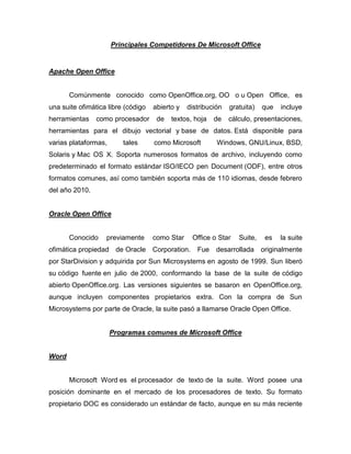 Principales Competidores De Microsoft Office


Apache Open Office


       Comúnmente conocido como OpenOffice.org, OO o u Open Office, es
una suite ofimática libre (código   abierto y   distribución   gratuita)    que   incluye
herramientas    como procesador      de   textos, hoja    de   cálculo, presentaciones,
herramientas para el dibujo vectorial y base de datos. Está disponible para
varias plataformas,      tales      como Microsoft         Windows, GNU/Linux, BSD,
Solaris y Mac OS X. Soporta numerosos formatos de archivo, incluyendo como
predeterminado el formato estándar ISO/IECO pen Document (ODF), entre otros
formatos comunes, así como también soporta más de 110 idiomas, desde febrero
del año 2010.


Oracle Open Office


       Conocido    previamente      como Star      Office o Star   Suite,    es   la suite
ofimática propiedad de Oracle       Corporation.    Fue    desarrollada     originalmente
por StarDivision y adquirida por Sun Microsystems en agosto de 1999. Sun liberó
su código fuente en julio de 2000, conformando la base de la suite de código
abierto OpenOffice.org. Las versiones siguientes se basaron en OpenOffice.org,
aunque incluyen componentes propietarios extra. Con la compra de Sun
Microsystems por parte de Oracle, la suite pasó a llamarse Oracle Open Office.


                      Programas comunes de Microsoft Office


Word


       Microsoft Word es el procesador de texto de la suite. Word posee una
posición dominante en el mercado de los procesadores de texto. Su formato
propietario DOC es considerado un estándar de facto, aunque en su más reciente
 
