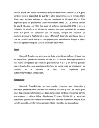 versión, Word 2007 utiliza un nuevo formato basado en XML llamado .DOCX, pero
también tiene la capacidad de guardar y abrir documentos en el formato DOC.
Word está también incluido en algunas versiones de Microsoft Works. Está
disponible para las plataformas Microsoft Windows y Mac OS. La primera versión
de Word, liberada en 1983, fue para el sistema operativo MS-DOS y tuvo la
distinción de introducir en el uso del mouse a una gran cantidad de personas.
Word 1.0 podía ser comprado con un mouse, aunque era opcional. La
siguiente primavera, Apple lanzó el Mac, y Microsoft desarrolló Word para Mac, el
cual se convirtió en la aplicación más popular para este sistema. Requería (como
todas las aplicaciones para Mac) la utilización de un ratón.


Excel


        Microsoft Excel es un programa de hoja o planilla de cálculo. Al igual que
Microsoft Word, posee actualmente un mercado dominante. Fue originalmente el
más fuerte competidor del entonces popular Lotus 1-2-3, y en tercera posición
estuvo Quattro Pro; pero eventualmente Excel se vendió más, se popularizó y se
convirtió    en     el    estándar     de     facto.    Está    disponible     para
plataformas Windows y Macintosh.


Powerpoint


        Microsoft PowerPoint es un muy popular programa para desarrollar y
desplegar presentaciones visuales en entornos Windows y Mac. Es usado para
crear diapositivas multimediales, es decir,compuestas por texto, imágenes, sonido,
animaciones y vídeos. Office Mobile para Windows Mobile 5.0 y versiones
posteriores poseen una versión de PowerPoint llamada PowerPoint Mobile. Esta
versión reducida permite incluso agregar vídeos y sonido a las diapositivas.
 