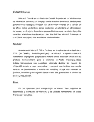 Outlook/Entourage


        Microsoft Outlook (no confundir con Outlook Express) es un administrador
de información personal y un complejo cliente de correo electrónico. El reemplazo
para Windows Messaging, Microsoft Mail y Schedule+ comenzó en la versión 97
de Office. Incluía un cliente de correo electrónico, un calendario, un administrador
de tareas y un directorio de contacto. Aunque históricamente ha estado disponible
para Mac, el equivalente más cercano para Mac OS X es Microsoft Entourage, el
cual ofrece un conjunto más reducido de funcionalidades.


Publisher


        Anteriormente Microsoft Office Publisher es la aplicación de autoedición o
DTP     (por DeskTop       Publishing eninglés)     de Microsoft   Corporation.Microsoft
Publisher es un programa que provee un historial simple de edición similar al de su
producto    hermano Word,       pero   a   diferencia     de Adobe    InDesign y Adobe
InCopy, noproporciona una         posibilidad     integrada   (built-in) de manejo   de
código XML.Ayuda a crear, personalizar y compartir con facilidad una amplia
variedad de publicaciones y material de marketing. Incluye una variedad de
plantillas, instaladas y descargables desde su sitio web, para facilitar el proceso de
diseño y maquetación.


Excel


        Es una aplicación para manejar hojas de cálculo. Este programa es
desarrollado y distribuido por Microsoft, y es utilizado normalmente en tareas
financieras y contables.
 