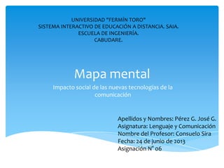 Mapa mental
Impacto social de las nuevas tecnologías de la
comunicación
UNIVERSIDAD "FERMÍN TORO"
SISTEMA INTERACTIVO DE EDUCACIÓN A DISTANCIA. SAIA.
ESCUELA DE INGENIERÍA.
CABUDARE.
Apellidos y Nombres: Pérez G. José G.
Asignatura: Lenguaje y Comunicación
Nombre del Profesor: Consuelo Sira
Fecha: 24 de junio de 2013
Asignación N° 06
 