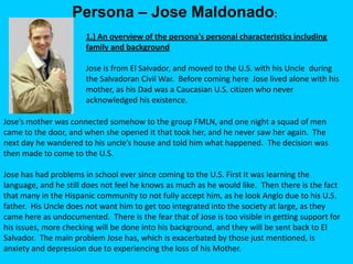 Persona – Jose Maldonado:
                       1.) An overview of the persona's personal characteristics including
                       family and background

                       Jose is from El Salvador, and moved to the U.S. with his Uncle during
                       the Salvadoran Civil War. Before coming here Jose lived alone with his
                       mother, as his Dad was a Caucasian U.S. citizen who never
                       acknowledged his existence.

Jose’s mother was connected somehow to the group FMLN, and one night a squad of men
came to the door, and when she opened it that took her, and he never saw her again. The
next day he wandered to his uncle’s house and told him what happened. The decision was
then made to come to the U.S.

Jose has had problems in school ever since coming to the U.S. First it was learning the
language, and he still does not feel he knows as much as he would like. Then there is the fact
that many in the Hispanic community to not fully accept him, as he look Anglo due to his U.S.
father. His Uncle does not want him to get too integrated into the society at large, as they
came here as undocumented. There is the fear that of Jose is too visible in getting support for
his issues, more checking will be done into his background, and they will be sent back to El
Salvador. The main problem Jose has, which is exacerbated by those just mentioned, is
anxiety and depression due to experiencing the loss of his Mother.
 