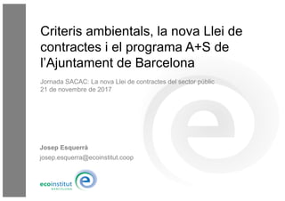 Josep Esquerrà
josep.esquerra@ecoinstitut.coop
Criteris ambientals, la nova Llei de
contractes i el programa A+S de
l’Ajuntament de Barcelona
Jornada SACAC: La nova Llei de contractes del sector públic
21 de novembre de 2017
 