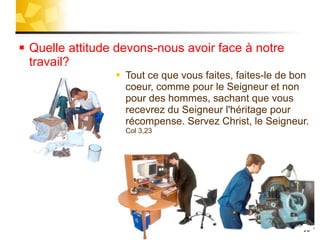 Quelle attitude devons-nous avoir face à notre travail? Tout ce que vous faites, faites-le de bon coeur, comme pour le Seigneur et non pour des hommes, sachant que vous recevrez du Seigneur l'héritage pour récompense. Servez Christ, le Seigneur.  Col 3,23 
