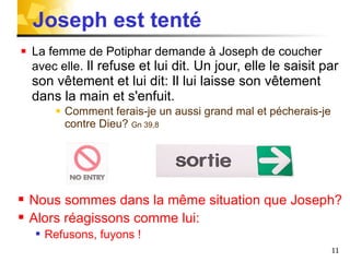 Joseph est tenté La femme de Potiphar demande à Joseph de coucher avec elle.  Il refuse et lui dit. Un jour, elle le saisit par son vêtement et lui dit: Il lui laisse son vêtement dans la main et s'enfuit. Comment ferais-je un aussi grand mal et pécherais-je contre Dieu?  Gn 39,8 Nous sommes dans la même situation que Joseph? Alors réagissons comme lui: Refusons, fuyons !  