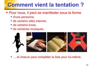 Comment vient la tentation ? Pour nous, il peut se manifester sous la forme d'une personne, de certains sites internet, de certains livres, de certaines musiques, …  et chacun peut compléter la liste pour lui-même.  