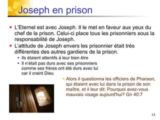 L'Eternel est avec Joseph. Il le met en faveur aux yeux du chef de la prison. Celui-ci place tous les prisonniers sous la responsabilité de Joseph. L’attitude de Joseph envers les prisonnier était très différentes des autres gardiens de la prison. Ils étaient attentifs à leur bien être  Il n’était pas durs avec ses prisonniers  comme ses frères ont été durs avec lui car il craint Dieu Alors il questionna les officiers de Pharaon, qui étaient avec lui dans la prison de son maître, et il leur dit: Pourquoi avez-vous mauvais visage aujourd'hui? Gn 40:7  Joseph en prison 