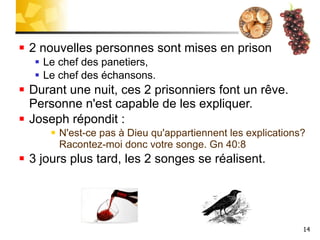 2 nouvelles personnes sont mises en prison: Le chef des panetiers, Le chef des échansons. Durant une nuit, ces 2 prisonniers font un rêve. Personne n'est capable de les expliquer. Joseph répondit :  N'est-ce pas à Dieu qu'appartiennent les explications? Racontez-moi donc votre songe. Gn 40:8  3 jours plus tard, les 2 songes se réalisent. 