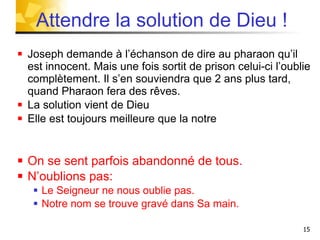 Joseph demande à l’échanson de dire au pharaon qu’il est innocent. Mais une fois sortit de prison celui-ci l’oublie complètement. Il s’en souviendra que 2 ans plus tard, quand Pharaon fera des rêves. La solution vient de Dieu  Elle est toujours meilleure que la notre  On se sent parfois abandonné de tous. N’oublions pas: Le Seigneur ne nous oublie pas. Notre nom se trouve gravé dans Sa main. Attendre la solution de Dieu ! 